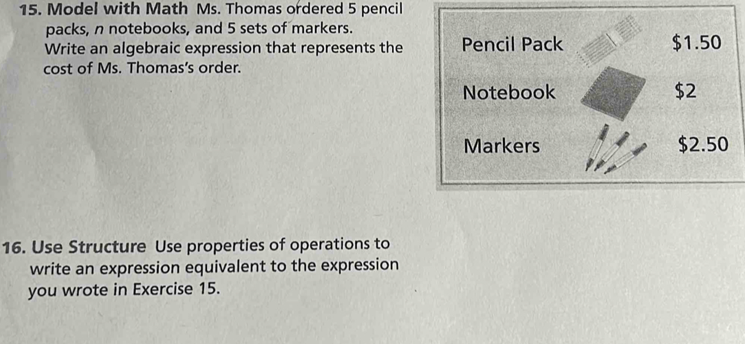 Model with Math Ms. Thomas ordered 5 pencil 
packs, n notebooks, and 5 sets of markers. 
Write an algebraic expression that represents the Pencil Pack $1.50
cost of Ms. Thomas’s order. 
Notebook $2
Markers $2.50
16. Use Structure Use properties of operations to 
write an expression equivalent to the expression 
you wrote in Exercise 15.