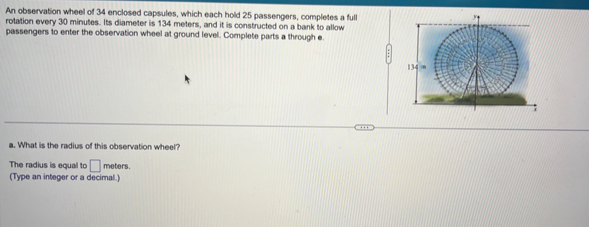 An observation wheel of 34 enclosed capsules, which each hold 25 passengers, completes a full 
rotation every 30 minutes. Its diameter is 134 meters, and it is constructed on a bank to allow 
passengers to enter the observation wheel at ground level. Complete parts a through e. 
a. What is the radius of this observation wheel? 
The radius is equal to □ meters. 
(Type an integer or a decimal.)