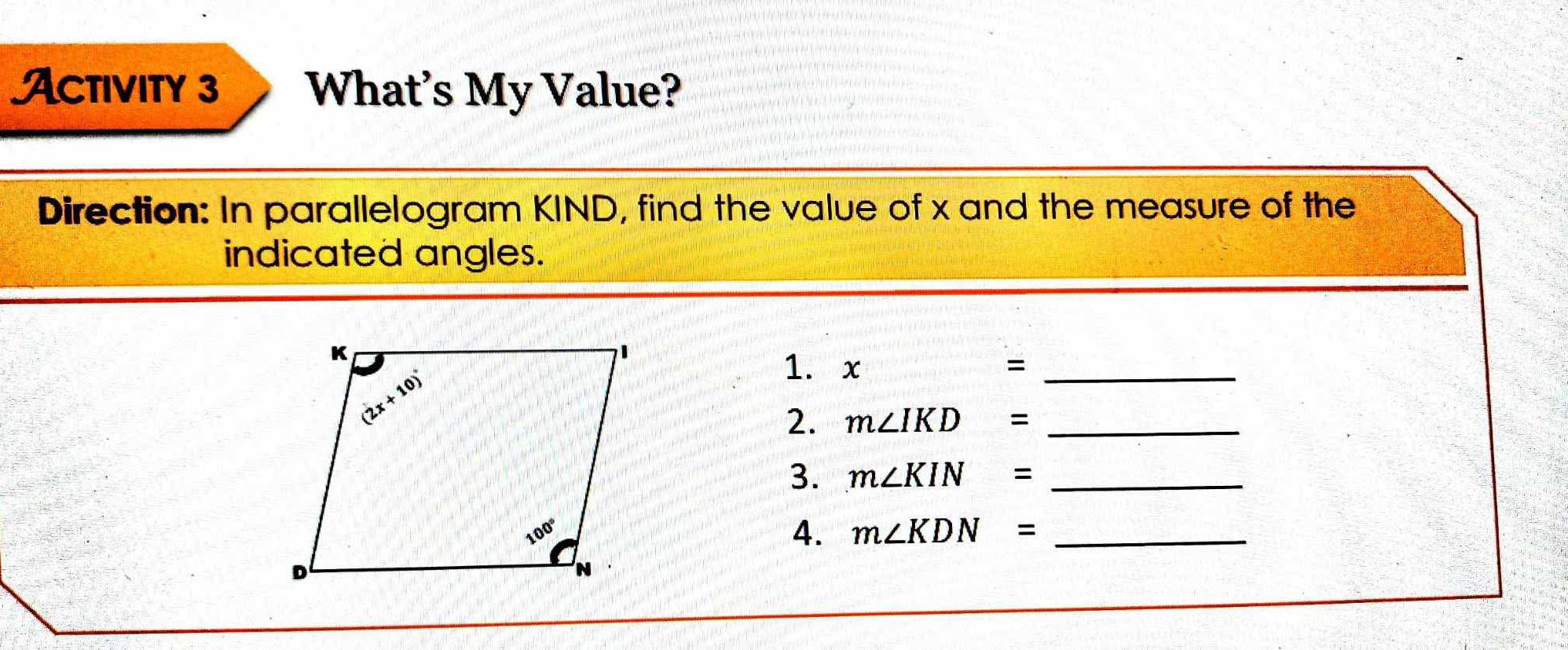 Activity 3 What's My Value?
Direction: In parallelogram KIND, find the value of x and the measure of the
indicated angles.
1. x =_
2. m∠ IKD= _
3. m∠ KIN= _
4. m∠ KDN= _