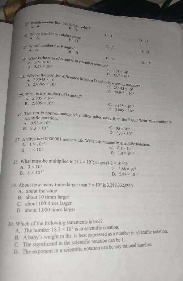 Which number has the smallest value? B. B
A. A
21. Which number has eight zeroes?
C. c D. D
A. A
B. B C. C
22. Which number has 9 digits? D. D
A. A
B. B
C. C
23. Wh m of A and B in scientific notation? D. D
A. 3.57* 10
B. 3.57* 10^8
C. 3.57* 10^9
D. 35.7* 10^9
A. 2.8945* 10^n
24. What is the positive difference between D and B in scientific notation? C. 28.945* 10^6
B. 2.8945* 10^9
D. 28.945* 10^9
25. What is the product of D and C? 2.805* 10^(11)
A.
B. 2.805* 10^(12)
C. 2.805* 10^(13)
D. 2.805* 10^(14)
26. The sun is approximately 93 million miles away from the Earth. Write this number in
scientific notation.
A. 0.93* 10^8
B. 9.3* 10^7 C. 93* 10^6
D. 930* 10^5
27. A virus is 0.0000001 meter wide. Write this number in scientific notation.
A. 1* 10^(-7)
B. 1* 10^7 C. 0.1* 10^(-7)
D. 1.0* 10^(-8)
28. What must be multiplied to (1.4* 10^7) to get (4.2* 10^(10))
A. 3* 10^3
C.
B. 3* 10^(17) 5.88* 10^3
D. 5.88* 10^(17)
29. About how many times larger than 3* 10^8 is 3,289,332,000?
A. about the same
B. about 10 times larger
C. about 100 times larger
D. about 1,000 times larger
30. Which of the following statements is true?
A. The number 18.3* 10^5 is in scientific notation.
B. A baby’s weight in lbs. is best expressed as a number in scientific notation.
C. The significand in the scientific notation can be 1.
D. The exponent in a scientific notation can be any rational number.