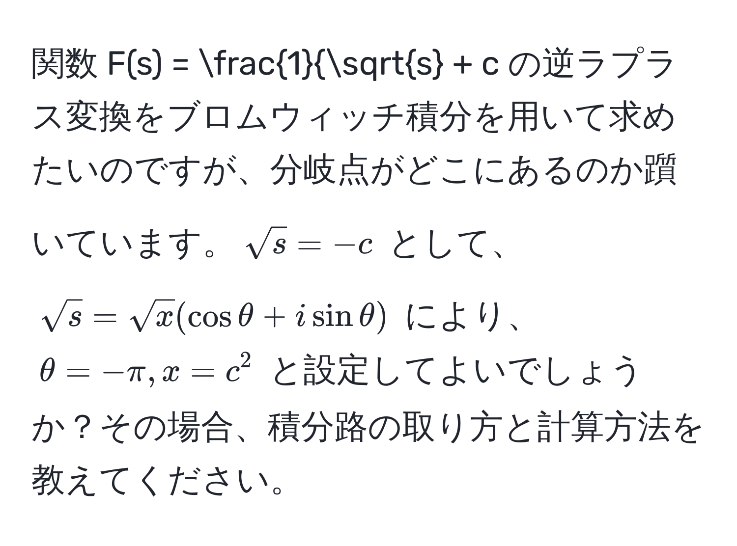 関数 $F(s) = frac1sqrt(s) + c$ の逆ラプラス変換をブロムウィッチ積分を用いて求めたいのですが、分岐点がどこにあるのか躓いています。$sqrt(s) = -c$ として、$sqrt(s) = sqrt(x)(cos θ + i sin θ)$ により、$θ = -π, x = c^2$ と設定してよいでしょうか？その場合、積分路の取り方と計算方法を教えてください。