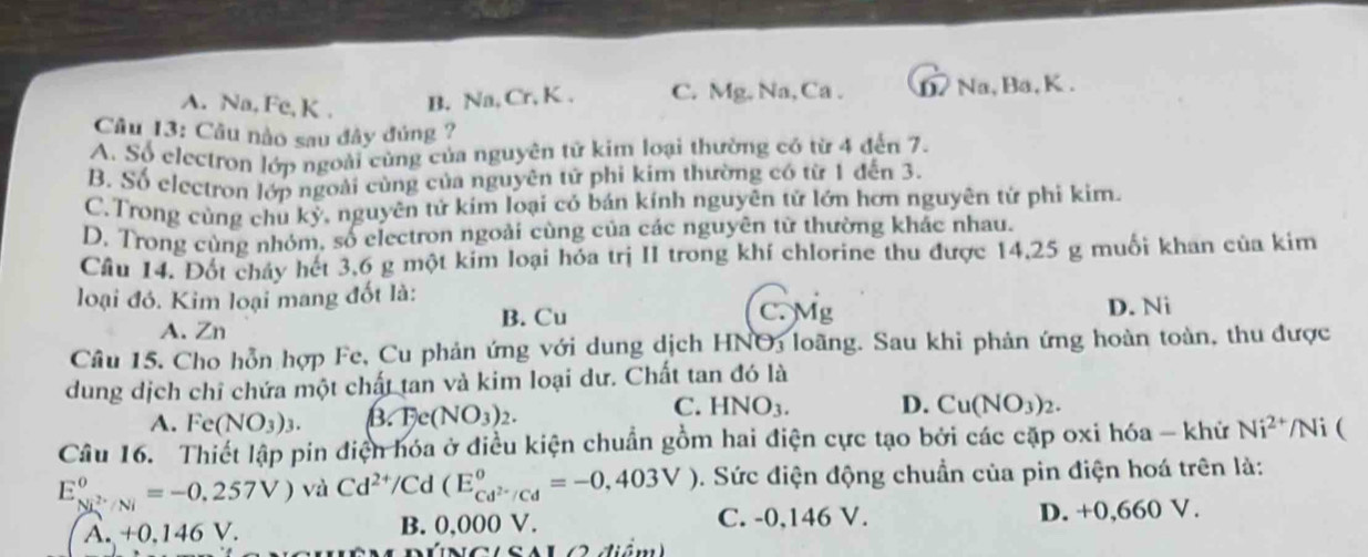 A. Na, Fe, K . B. Na, Cr, K . C. Mg, Na,Ca . D Na, Ba, K.
Câu 13: Câu nào sau đây đúng ?
A. Số electron lớp ngoài cùng của nguyên tử kim loại thường có từ 4 đến 7.
B. Số electron lớp ngoài cùng của nguyên tử phi kim thường có từ 1 đến 3.
C.Trong cùng chu kỷ, nguyên tử kím loại có bán kính nguyên tử lớn hơn nguyên tử phi kim.
D. Trong cùng nhóm, số electron ngoài cùng của các nguyên từ thường khác nhau.
Cầu 14. Đốt cháy hết 3,6 g một kim loại hóa trị II trong khí chlorine thu được 14,25 g muối khan của kim
loại đó. Kim loại mang đốt là:
A. Zn
B. Cu C. Mg D. Ni
Câu 15. Cho hỗn hợp Fe, Cu phản ứng với dung dịch HNO3 loãng. Sau khi phản ứng hoàn toàn, thu được
dung dịch chỉ chứa một chất tan và kim loại dư. Chất tan đó là
C. HNO_3.
A. Fe(NO_3)_3. B. Fe(NO_3)_2. D. Cu(NO_3)_2.
Câu 16. Thiết lập pin điện hóa ở điều kiện chuẩn gồm hai điện cực tạo bởi các cặp oxi hóa - khử Ni^(2+) /Ni (
E_Ni^(2+)/Ni^0=-0.257V) và Cd^(2+)/C d (E_c cd^(2-)/Cdendarray ==-0,403V). Sức điện động chuẩn của pin điện hoá trên là:
A. +0.146 V. B. 0,000 V. C. -0,146 V. D. +0,660 V.
(NGiSAL e diểm)