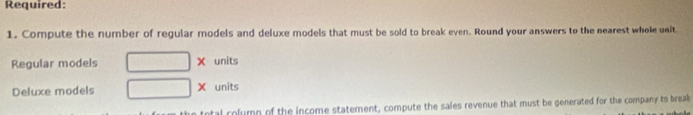 Required: 
1. Compute the number of regular models and deluxe models that must be sold to break even. Round your answers to the nearest whole unit 
Regular models □ * units 
Deluxe models □ > units 
ntal rolumn of the income statement, compute the sales revenue that must be generated for the company to break