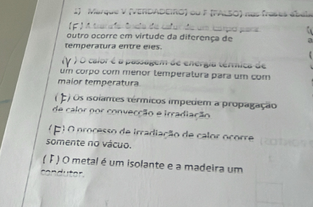 Marque V (VERDADEIRO) ou F (FALSO) nas frases abala
FAtaale d carar ds um compo pere
outro ocorre em virtude da diferença de a
temperatura entre eles.
(γ ) O calor é a passagem de energia témmica de
um corpo com menor temperatura para um com
maior temperatura
 E) Os isolantes térmicos impedem a propagação
de calor por convecção e irradiação
E) O processo de irradiação de calor ocorre
somente no vácuo.
( F ) O metal é um isolante e a madeira um
condutor.