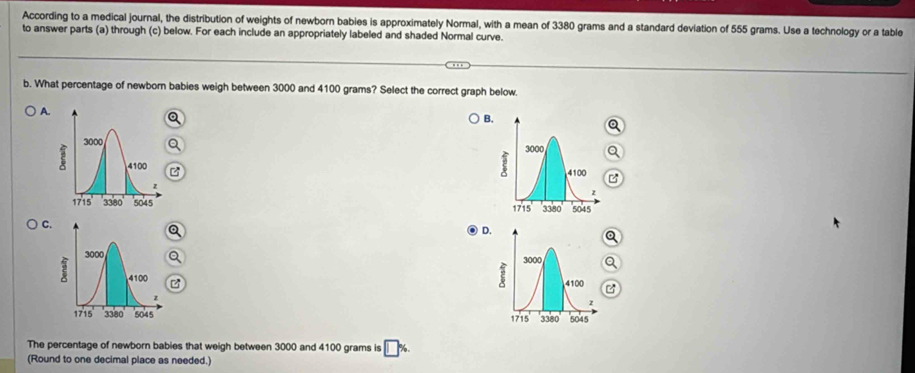 According to a medical journal, the distribution of weights of newborn babies is approximately Normal, with a mean of 3380 grams and a standard deviation of 555 grams. Use a technology or a table
to answer parts (a) through (c) below. For each include an appropriately labeled and shaded Normal curve.
b. What percentage of newborn babies weigh between 3000 and 4100 grams? Select the correct graph below.
A.
B.
2

C.
D.



The percentage of newborn babies that weigh between 3000 and 4100 grams is
(Round to one decimal place as needed.)