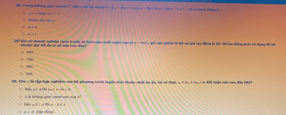 Trong không gian vecto R^3 , tim m doverline ehhat e vecto U= u_1=(0,m+1,m),u_2=(0,1,1),u_2=(0,m-1,m^2-1) có hạng bằng 3.
m=1 hoặc m=-1.
Không tồn tại m.
m=0.
m=1. 
29: Giả sử doanh nghiệp cạnh tranh có hàm sản xuất ngắn hạn là Q=50sqrt(L) 4, giá sản phẩm là $4 và giá lao động là $5. Số lao động phải sử dụng để lợi
nhuận đạt tối đa là số nào sau đây?
600.
700.
400.
500.
30. Cho A là tập hợp nghiệm của hệ phương trình tuyến tính thuần nhất ba ẩn, hệ s 0 thực x_1+2x_2+3x_3=0. Kết luận nào sau đây SAI?
Nếu alpha ∈ A thì ka ∈ ,forall k∈ R. 
Ala không gian vectơ con của R^3. 
Nếu a, beta ∈ A thì a -beta ∉ A.
A!= varnothing (tập rỗng).