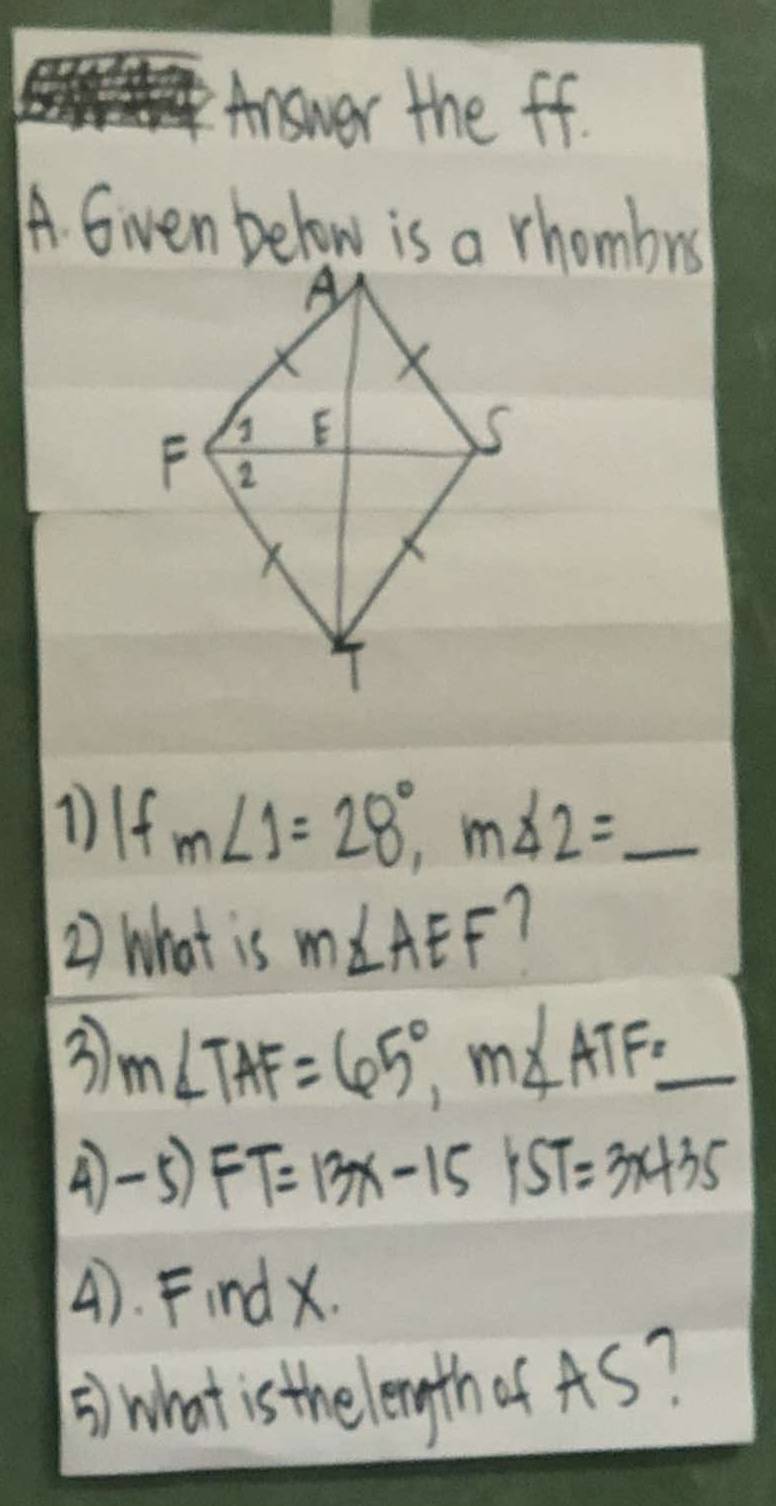 Answer the ff. 
A. Given below is a rhombrs 
1If m∠ 1=28°, m∠ 2= _  1/5 
2) What is m∠ AEF 7 
3 m∠ TAF=65°, m∠ ATF= _ frac 11)+1- 1/2  
4-5) FT=13x-15yST=3x+35
4). Findx. 
5) what is the length of AS?