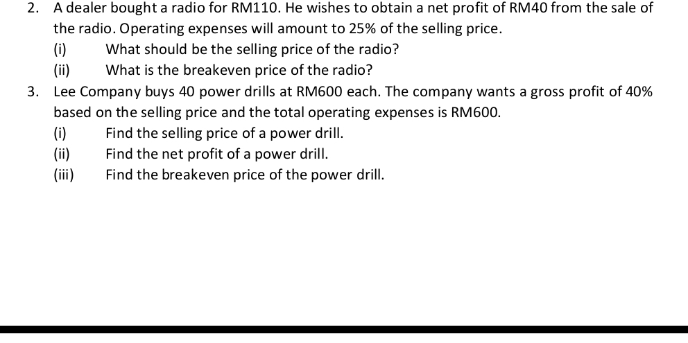 A dealer bought a radio for RM110. He wishes to obtain a net profit of RM40 from the sale of 
the radio. Operating expenses will amount to 25% of the selling price. 
(i) What should be the selling price of the radio? 
(ii) What is the breakeven price of the radio? 
3. Lee Company buys 40 power drills at RM600 each. The company wants a gross profit of 40%
based on the selling price and the total operating expenses is RM600. 
(i) Find the selling price of a power drill. 
(ii) Find the net profit of a power drill. 
(iii) Find the breakeven price of the power drill.