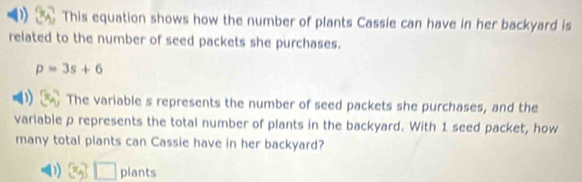 This equation shows how the number of plants Cassie can have in her backyard is
related to the number of seed packets she purchases.
p=3s+6
The variable s represents the number of seed packets she purchases, and the
variable p represents the total number of plants in the backyard. With 1 seed packet, how
many total plants can Cassie have in her backyard?
D) 3, □ plants