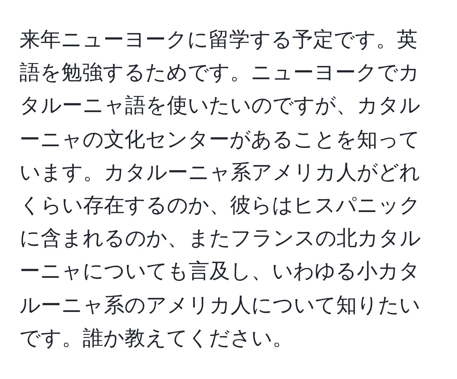 来年ニューヨークに留学する予定です。英語を勉強するためです。ニューヨークでカタルーニャ語を使いたいのですが、カタルーニャの文化センターがあることを知っています。カタルーニャ系アメリカ人がどれくらい存在するのか、彼らはヒスパニックに含まれるのか、またフランスの北カタルーニャについても言及し、いわゆる小カタルーニャ系のアメリカ人について知りたいです。誰か教えてください。