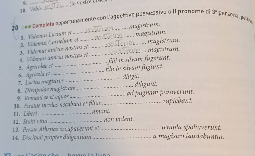 (le vostré cose) 
10. Vobis 
_ 
20, 0●● Completa opportunamente con l’aggettivo possessivo o il pronome di 3^a persona poi tra 
magistrum. 
1. Videmus Lucium et 
2. Videmus Corneliam et._ _magistram. 
magistrum. 
3. Videmus amicos nostros et_ 
magistram. 
4. Videmus amicas nostras et 
5. Agricolae et_ filii in silvam fugerunt. 
6. Agricola et_ filii in silvam fugiunt. 
_diligit. 
7. Lucius magistros 
_diligunt. 
8. Discipulae magistram 
9. Romani se et equos _ad pugnam paraverunt. 
10. Piratae incolas necabant et filias_ rapiebant. 
11. Liberi _amant. 
12. Stulti vitia _non vident. 
13. Persae Athenas occupaverunt et _templa spoliaverunt. 
14. Discipuli propter diligentiam _a magistro laudabuntur.