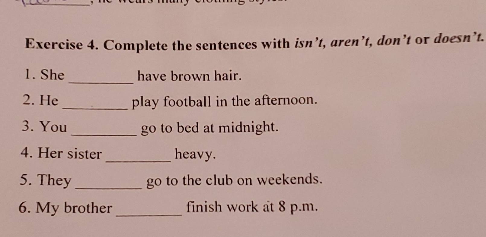 Complete the sentences with isn’t, aren’t, don’t or doesn’t. 
1. She_ have brown hair. 
2. He _play football in the afternoon. 
3. You_ go to bed at midnight. 
4. Her sister _heavy. 
5. They _go to the club on weekends. 
6. My brother _finish work at 8 p.m.