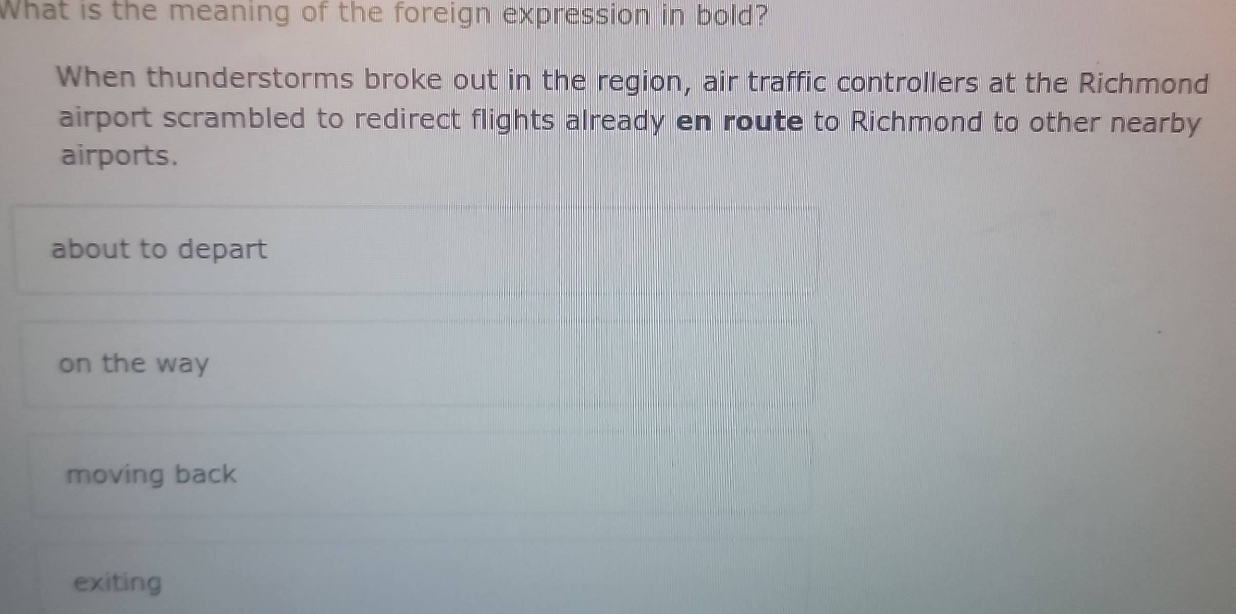 What is the meaning of the foreign expression in bold?
When thunderstorms broke out in the region, air traffic controllers at the Richmond
airport scrambled to redirect flights already en route to Richmond to other nearby
airports.
about to depart
on the way
moving back
exiting