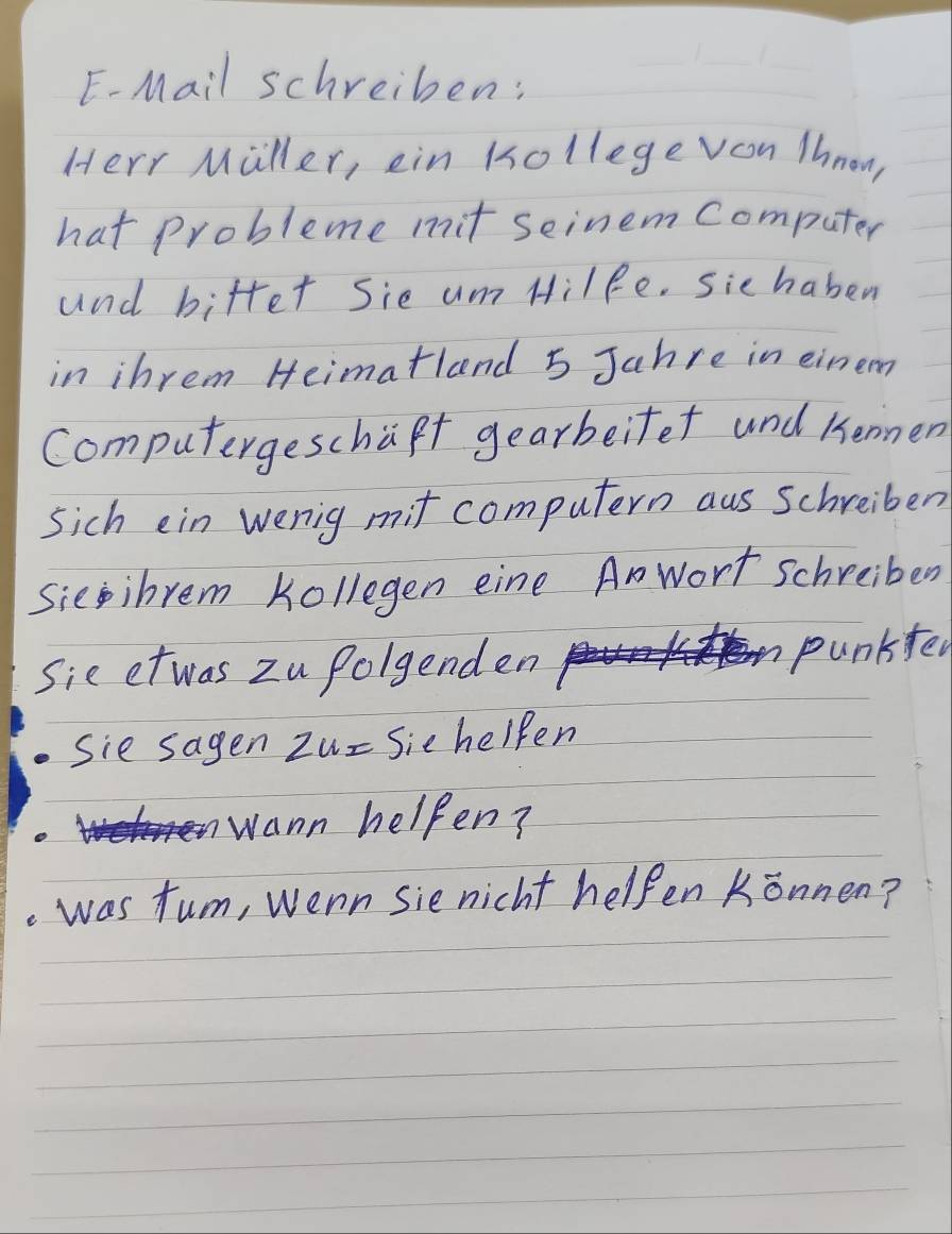 E-Mail schreiben: 
Herr Miller, ein Kollege voon Thnow, 
hat probleme mit seinem Computer 
and bifter Sie um Hilfe. sie haben 
in ihrem Heimatland 5 Jahre in einem 
Computergeschapt gearbeifet und kenmen 
sich ein wenig mit computern aus Schreiben 
Sieibrem Kollegen eine Anwort schreiber 
Sie et was zu Polgenden 
punkfen 
Sie sagen zu- Sie helpen 
wann helpen? 
. was tum, wenn sie nicht helpen Konnen?