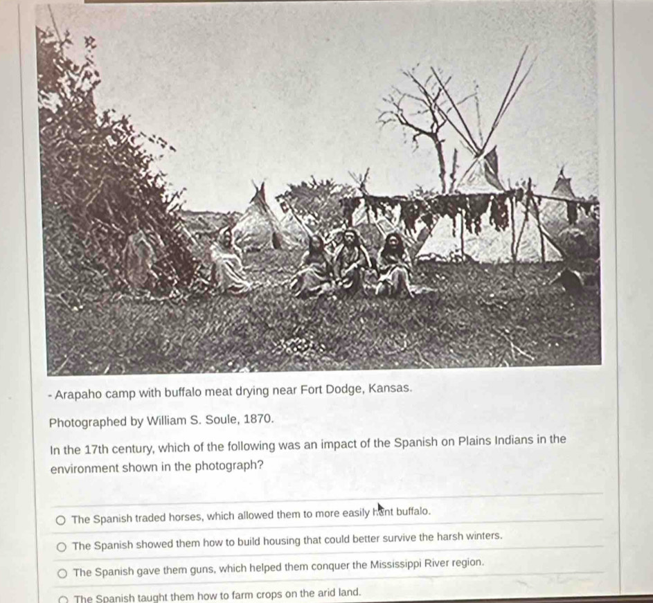 Photographed by William S. Soule, 1870.
In the 17th century, which of the following was an impact of the Spanish on Plains Indians in the
environment shown in the photograph?
The Spanish traded horses, which allowed them to more easily hunt buffalo.
The Spanish showed them how to build housing that could better survive the harsh winters.
The Spanish gave them guns, which helped them conquer the Mississippi River region.
The Spanish taught them how to farm crops on the arid land.