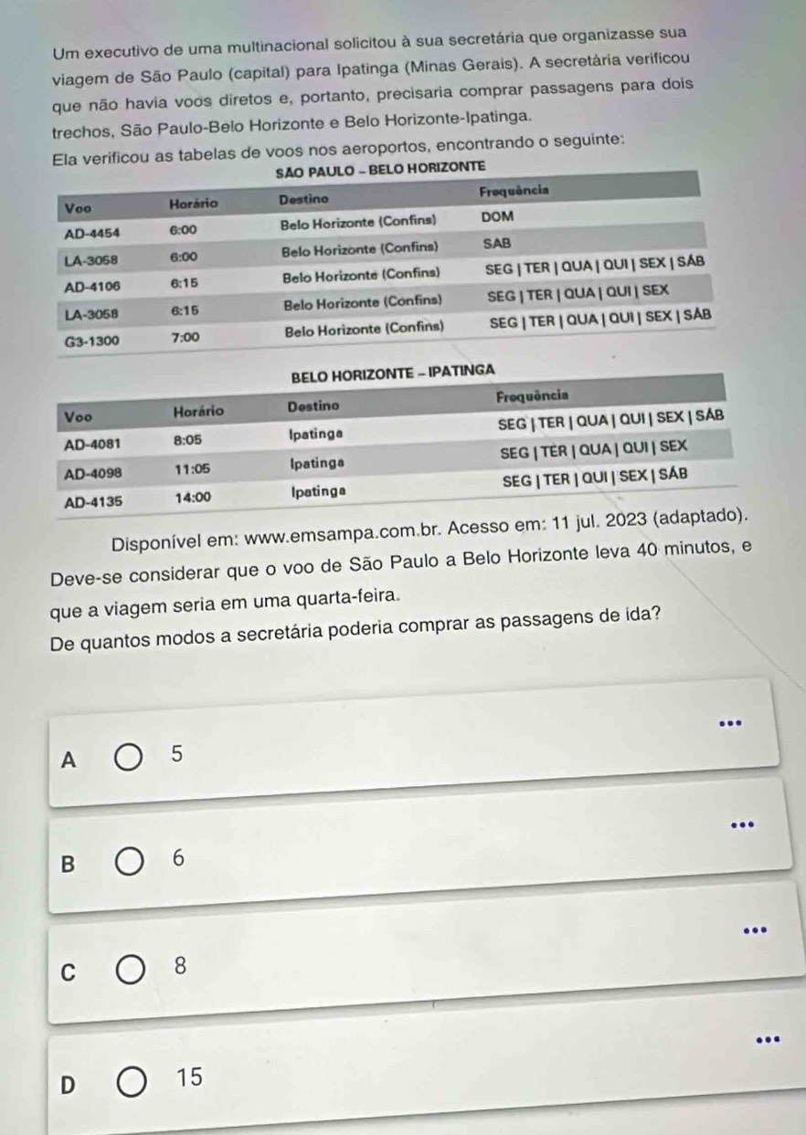 Um executivo de uma multinacional solicitou à sua secretária que organizasse sua
viagem de São Paulo (capital) para Ipatinga (Minas Gerais). A secretária verificou
que não havia voos diretos e, portanto, precisaria comprar passagens para dois
trechos, São Paulo-Belo Horizonte e Belo Horizonte-Ipatinga.
Ela verificou as tabelas de voos nos aeroportos, encontrando o seguinte:
ORIZONTE
Disponível em: www.emsampa.com.br. Acesso em: 11 jul
Deve-se considerar que o voo de São Paulo a Belo Horizonte leva 40 minutos, e
que a viagem seria em uma quarta-feira.
De quantos modos a secretária poderia comprar as passagens de ida?
…
A 5
…
B 6
..
C 8
D
15