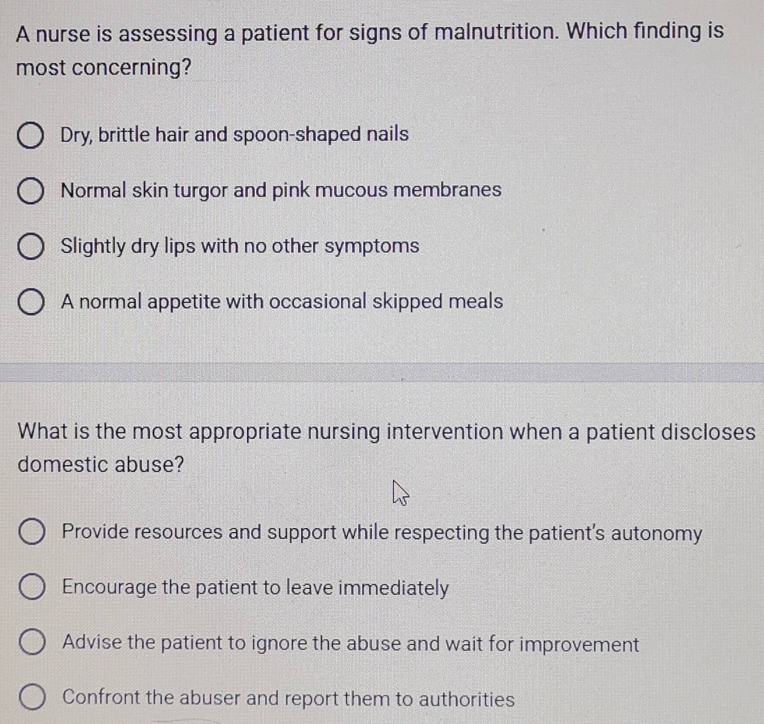 A nurse is assessing a patient for signs of malnutrition. Which finding is
most concerning?
Dry, brittle hair and spoon-shaped nails
Normal skin turgor and pink mucous membranes
Slightly dry lips with no other symptoms
A normal appetite with occasional skipped meals
What is the most appropriate nursing intervention when a patient discloses
domestic abuse?
Provide resources and support while respecting the patient's autonomy
Encourage the patient to leave immediately
Advise the patient to ignore the abuse and wait for improvement
Confront the abuser and report them to authorities