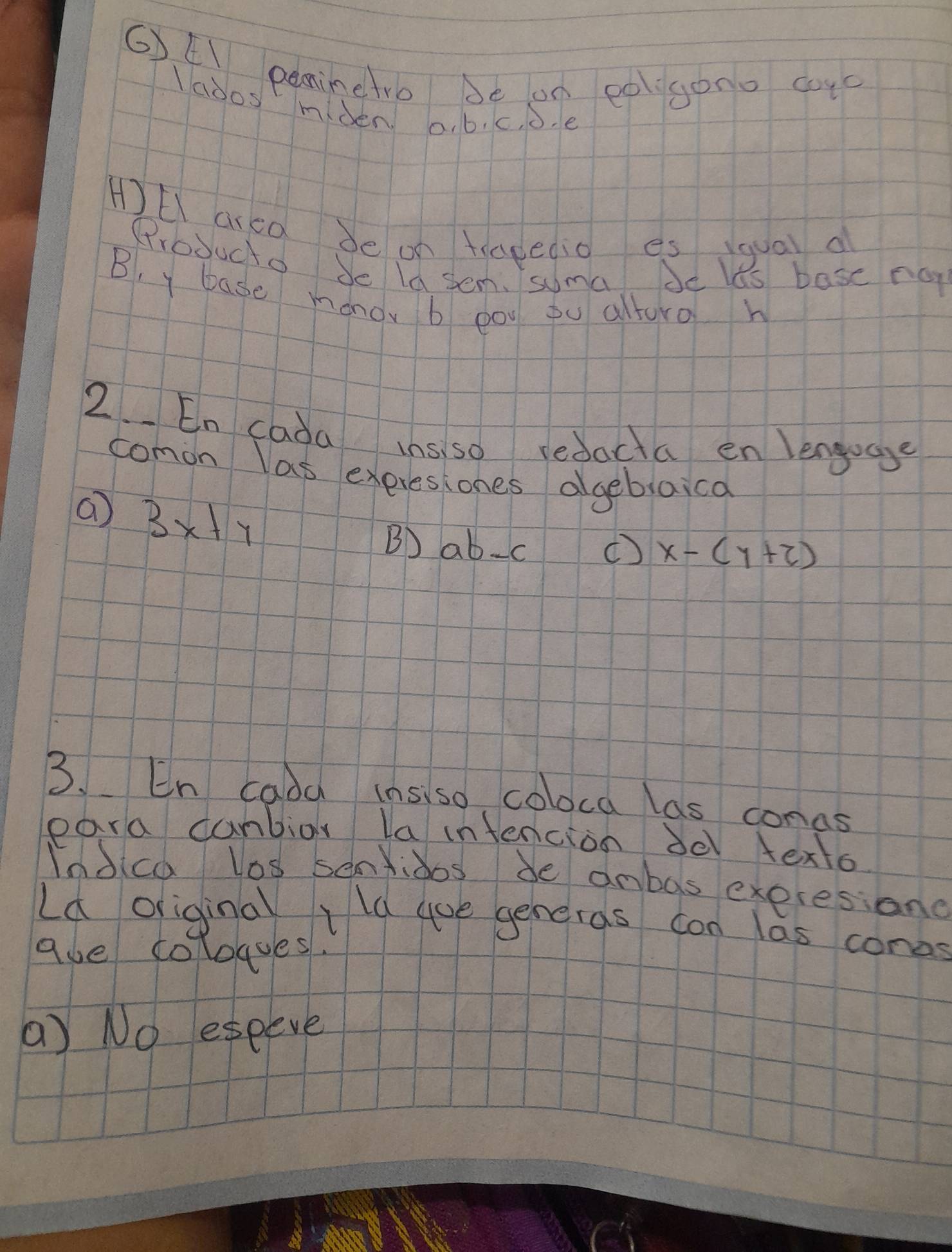 6)EI peminetro be on eoigono cuc 
lados miden a. b, c, b. e
H)El ared be on tragedio es qual d 
Producto Je la sem. suma be lts base no 
B, y base mǒno b pou pu alturo h 
2. En cada ins so redacta en lengugge 
comon las exeresiones ageblaica 
a 3x+y
B) ab-c
( x-(y+2)
3. En cada insiso coloca las conas 
para canbior la intencion de texto 
Indica los senioos de anbas exeresione 
Ld origina Ild ae generas con las cones 
gue coloaes. 
(a) No eseeve