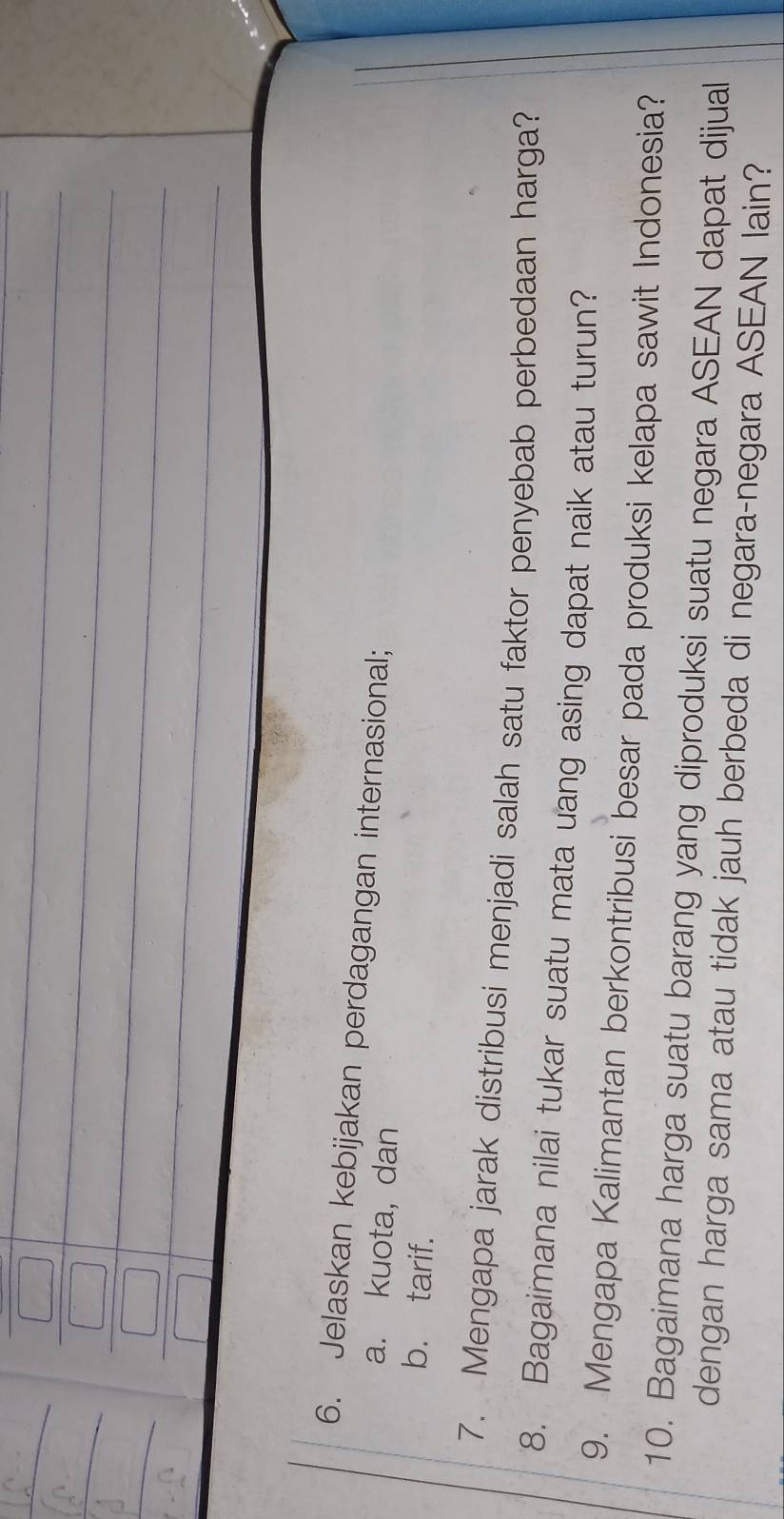 Jelaskan kebijakan perdagangan internasional; 
a. kuota, dan 
b. tarif. 
7. Mengapa jarak distribusi menjadi salah satu faktor penyebab perbedaan harga? 
8. Bagaimana nilai tukar suatu mata uang asing dapat naik atau turun? 
9. Mengapa Kalimantan berkontribusi besar pada produksi kelapa sawit Indonesia? 
10. Bagaimana harga suatu barang yang diproduksi suatu negara ASEAN dapat dijual 
dengan harga sama atau tidak jauh berbeda di negara-negara ASEAN lain?