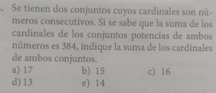 Se tienen dos conjuntos cuyos cardinales son nú-
meros consecutivos. Si se sabe que la suma de los
cardinales de los conjuntos potencias de ambos
números es 384, indique la suma de los cardinales
de ambos conjuntos.
a) 17 b) 15 c 16
d) 13 e 14