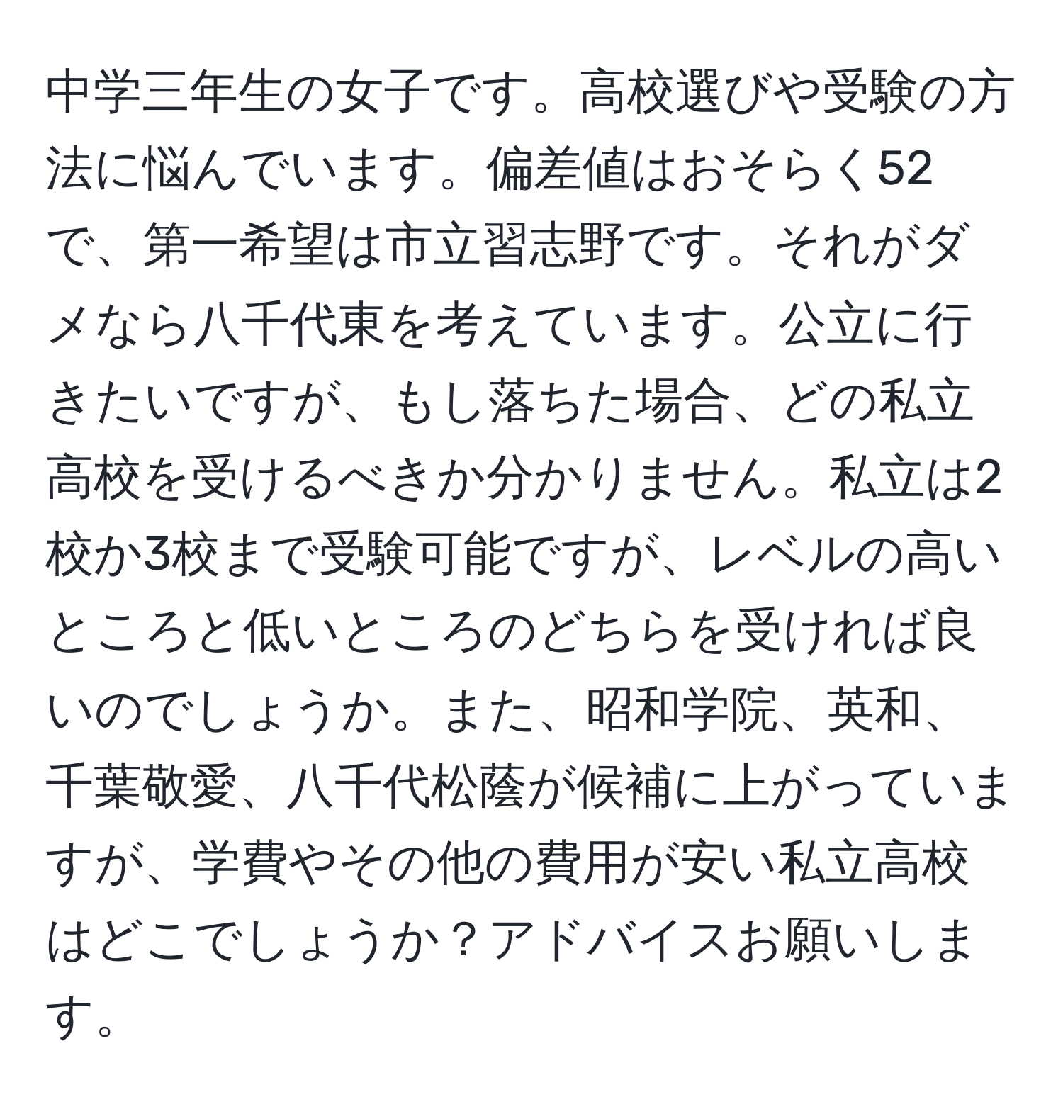 中学三年生の女子です。高校選びや受験の方法に悩んでいます。偏差値はおそらく52で、第一希望は市立習志野です。それがダメなら八千代東を考えています。公立に行きたいですが、もし落ちた場合、どの私立高校を受けるべきか分かりません。私立は2校か3校まで受験可能ですが、レベルの高いところと低いところのどちらを受ければ良いのでしょうか。また、昭和学院、英和、千葉敬愛、八千代松蔭が候補に上がっていますが、学費やその他の費用が安い私立高校はどこでしょうか？アドバイスお願いします。