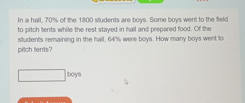 In a hall, 70% of the 1800 students are boys. Some boys went to the field 
to pitch tents while the rest stayed in hall and prepared food. Of the 
students remaining in the hall, 64% were boys. How many boys went to 
pitch tents? 
boys