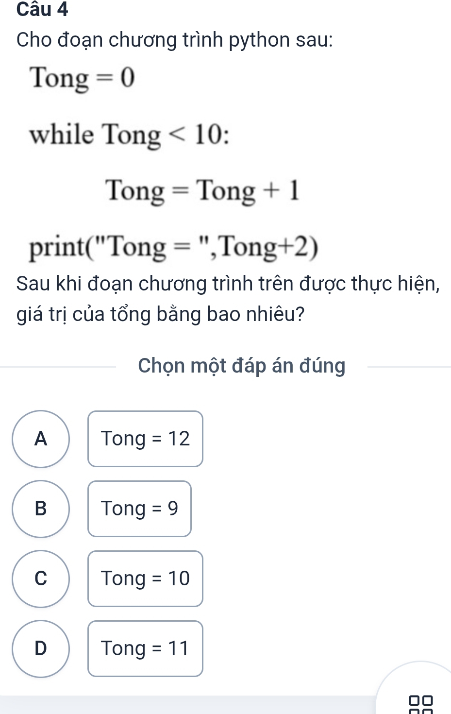 Cho đoạn chương trình python sau:
Tong=0
while Tong <10</tex> .
Tong=Tong+1
print("Tong = ',Tong+2)
Sau khi đoạn chương trình trên được thực hiện,
giá trị của tổng bằng bao nhiêu?
Chọn một đáp án đúng
A Tong =12
B Tong =9
C Tong =10
D Tong =11