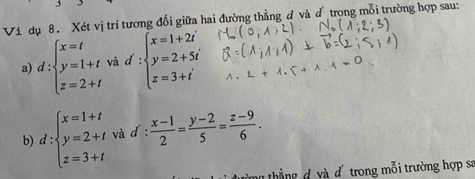Ví dụ 8. Xét vị trí tương đối giữa hai đường thẳng đ và d trọng mỗi trường hợp sau: 
a) d:beginarrayl x=t y=1+t z=2+tendarray. và d':beginarrayl x=1+2i y=2+5i z=3+iendarray.
b) d:beginarrayl x=1+t y=2+t z=3+tendarray. và d': (x-1)/2 = (y-2)/5 = (z-9)/6 . 
ng thắng d và d trong mỗi trường hợp sa