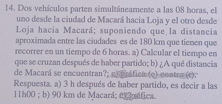 Dos vehículos parten simultáneamente a las 08 horas, el
uno desde la ciudad de Macará hacia Loja y el otro desde
Loja hacia Macará; suponiendo que la distancia
aproximada entre las ciudades es de 180 km que tienen que
recorrer en un tiempo de 6 horas. a) Calcular el tiempo en
que se cruzan después de haber partido; b) ¿A qué distancia
de Macará se encuentran?; c) gráfica (e) contra (t):
Respuesta. a) 3 h después de haber partido, es decir a las
11h00; b) 90 km de Macará; Cegráfica.