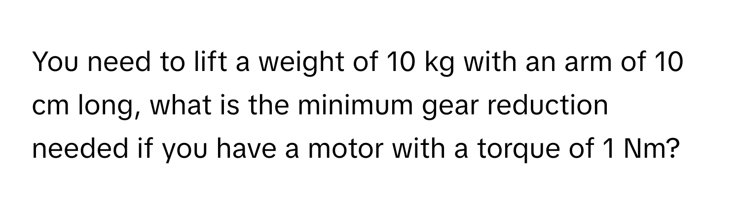 You need to lift a weight of 10 kg with an arm of 10 cm long, what is the minimum gear reduction needed if you have a motor with a torque of 1 Nm?