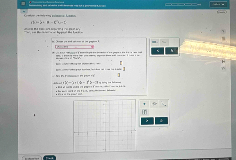 ● R ad fen Fnen 
Desernasing and behaviar and intercepts to graph a polynomial function —————————— 05 Justice Espiñio 
Consider the following polynomial function.
f(x)=(x+1)(x-1)^2(x-2)
Answer the questions regarding the graph of 
? 
Then, use this information to graph the function. 
(a) Choose the end behavior of the graph of f. a□ . N √ 
Cheese One o 
(b) LiM each real zec of faccording to the behavior of the graph at the X-axis near that × 
answer, click on "None". zero. If there is more than one answer, separate them with commas. If there is no 
Zero(s) where the graph crosses the X-axis! 
Zero(s) where the graph touches, but does not cross the X-axis: 
(c) Find the inintercent of the graph of f
(d) Graph f(x)=(x+1)(x-1)^2(x-2) by doing the following. 
Plot all points where the graph of f intersects the X-axis or j -axis. 
For each point on the X-axis, select the correct behavior. 
Click on the graph icon. 
× 5 
Explanation Check