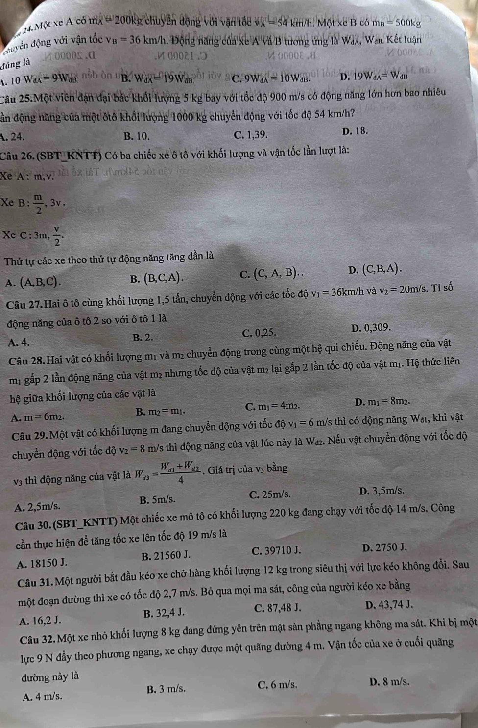 Một xe A có mx # 200kg chuyển động với vận tổc V_A=54 km/h.  Một  e  có m_B=500kg
đhuyển động với vận tốc v_B=36km/h Động năng của xe A và B tương ứng là Wax, Wab. Kết luận
đúng là
oooo£.a 1 0002
A. 10 W d_A=9W m nbb òn uB. W_dA=19W_dB. C. 9W_dA=10W_dB. D. 19W_dA=W_dB
Câu 25.Một viên đạn đại bác khổi lượng 5 kg bay với tốc độ 900 m/s có động năng lớn hơn bao nhiêu
ần động năng của một ôtô khối lượng 1000 kg chuyển động với tốc độ 54 km/h?
A. 24. B. 10. C. 1,39. D. 18.
Câu 26. (SBT_KNTT) Có ba chiếc xe ô tô với khối lượng và vận tốc lần lượt là:
Xe A: m,v.
Xe B :  m/2 ,3v.
Xe C :3m,  v/2 .
Thứ tự các xe theo thứ tự động năng tăng dần là
A. (A,B,C).
B. (B,C,A).
C. (C,A,B).. D. (C,B,A).
Câu 27. Hai ô tô cùng khối lượng 1,5 tấn, chuyền động với các tốc độ v_1=36k n/h và v_2=20m/s. Tỉ số
động năng của ô tô 2 so với ô tô 1 là
A. 4. B. 2. C. 0,25. D. 0,309.
Câu 28. Hai vật có khối lượng mị và m₂ chuyển động trong cùng một hệ qui chiếu. Động năng của vật
m1 gấp 2 lần động năng của vật m2 nhưng tốc độ của vật m² lại gấp 2 lần tốc độ của vật mị. Hệ thức liên
hệ giữa khối lượng của các vật là
C. m_1=4m_2.
D. m_1=8m_2.
A. m=6m_2.
B. m_2=m_1.
Câu 29. Một vật có khối lượng m đang chuyển động với tốc ở 10 v_1=6m/s tn lì có động năng Wa, khi vật
chuyển động với tốc độ v_2=8m/s thì động năng của vật lúc này là W₁. Nếu vật chuyển động với tốc độ
v3 thì động năng của vật là W_d3=frac W_d1+W_d24. Giá trị của v3 bằng
A. 2,5m/s. B. 5m/s. C. 25m/s. D. 3,5m/s.
Câu 30. (SBT_KNTT) Một chiếc xe mô tô có khối lượng 220 kg đang chạy với tốc độ 14 m/s. Công
cần thực hiện để tăng tốc xe lên tốc độ 19 m/s là
C. 39710 J.
A. 18150 J. B. 21560 J. D. 2750 J.
Câu 31.Một người bắt đầu kéo xe chở hàng khối lượng 12 kg trong siêu thị với lực kéo không đồi. Sau
một đoạn đường thì xe có tốc độ 2,7 m/s. Bỏ qua mọi ma sát, công của người kéo xe bằng
A. 16,2 J. B. 32,4 J. C. 87,48 J. D. 43,74 J.
Câu 32.Một xe nhỏ khối lượng 8 kg đang đứng yên trên mặt sàn phẳng ngang không ma sát. Khi bị một
lực 9 N đầy theo phương ngang, xe chạy được một quãng đường 4 m. Vận tốc của xe ở cuối quãng
đường này là
A. 4 m/s. B. 3 m/s. C. 6 m/s.
D. 8 m/s.