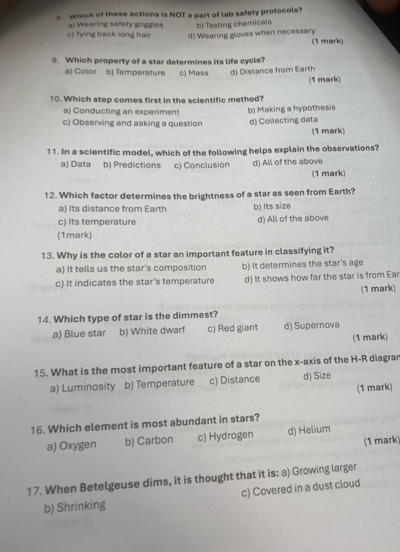 Which of these actions is NOT a part of lab safety protocols?
a) Wearing safety goggles b) Tasting chemicals
c) Tying back long hair d) Wearing gloves when necessary
(1 mark)
9. Which property of a star determines its life cycle?
a) Color b) Temperature c) Mass d) Distance from Earth
(1 mark)
10. Which step comes first in the scientific method?
a) Conducting an experiment b) Making a hypothesis
c) Observing and asking a question d) Collecting data
(1 mark)
11. In a scientific model, which of the following helps explain the observations?
a) Data b) Predictions c) Conclusion d) All of the above
(1 mark)
12. Which factor determines the brightness of a star as seen from Earth?
a) Its distance from Earth b) Its size
c) Its temperature d) All of the above
(1mark)
13. Why is the color of a star an important feature in classifying it?
a) It tells us the star's composition b) It determines the star's age
c) It indicates the star’s temperature d) It shows how far the star is from Ear
(1 mark)
14. Which type of star is the dimmest?
a) Blue star b) White dwarf c) Red giant d) Supernova
(1 mark)
15. What is the most important feature of a star on the x-axis of the H-R diagran
a) Luminosity b) Temperature c) Distance d) Size
(1 mark)
16. Which element is most abundant in stars?
a) Oxygen b) Carbon c) Hydrogen d) Helium
(1 mark)
17. When Betelgeuse dims, it is thought that it is: a) Growing larger
b) Shrinking c) Covered in a dust cloud