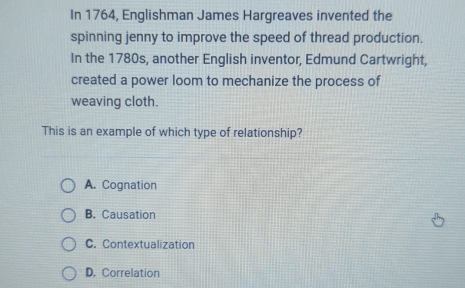 In 1764, Englishman James Hargreaves invented the
spinning jenny to improve the speed of thread production.
In the 1780s, another English inventor, Edmund Cartwright,
created a power loom to mechanize the process of
weaving cloth.
This is an example of which type of relationship?
A. Cognation
B. Causation
C. Contextualization
D. Correlation