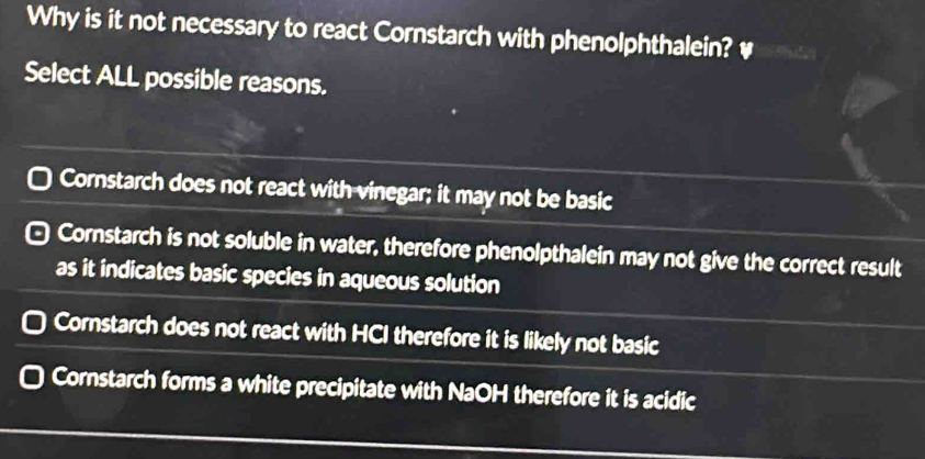 Why is it not necessary to react Cornstarch with phenolphthalein? ￥
Select ALL possible reasons.
Cornstarch does not react with vinegar; it may not be basic
Cornstarch is not soluble in water, therefore phenolpthalein may not give the correct result
as it indicates basic species in aqueous solution
Cornstarch does not react with HCI therefore it is likely not basic
Cornstarch forms a white precipitate with NaOH therefore it is acidic