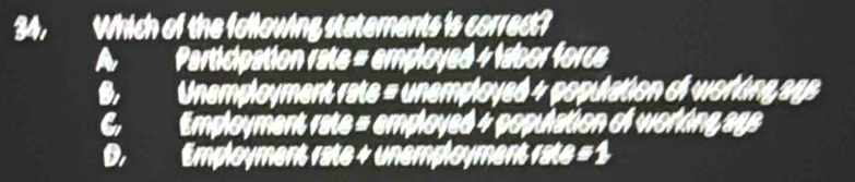 34, Which of the following statements is correct?
A Participation rate = employed + labor force
B. Unemployment rate = unemployed 4 population of working ags
C Employment rate = employed 4 population of working ags
D. Employment rate + unemployment rate = 1