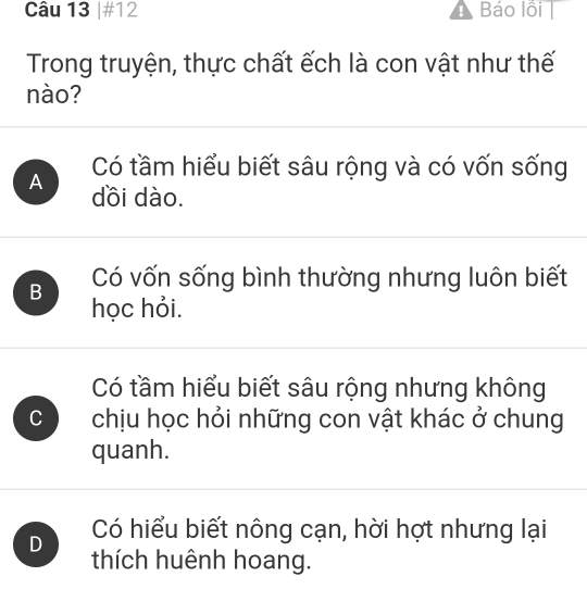 #12 Báo lồi |
Trong truyện, thực chất ếch là con vật như thế
nào?
Có tầm hiểu biết sâu rộng và có vốn sống
A dồi dào.
B Có vốn sống bình thường nhưng luôn biết
học hỏi.
Có tầm hiểu biết sâu rộng nhưng không
C chịu học hỏi những con vật khác ở chung
quanh.
D Có hiểu biết nông cạn, hời hợt nhưng lại
thích huênh hoang.