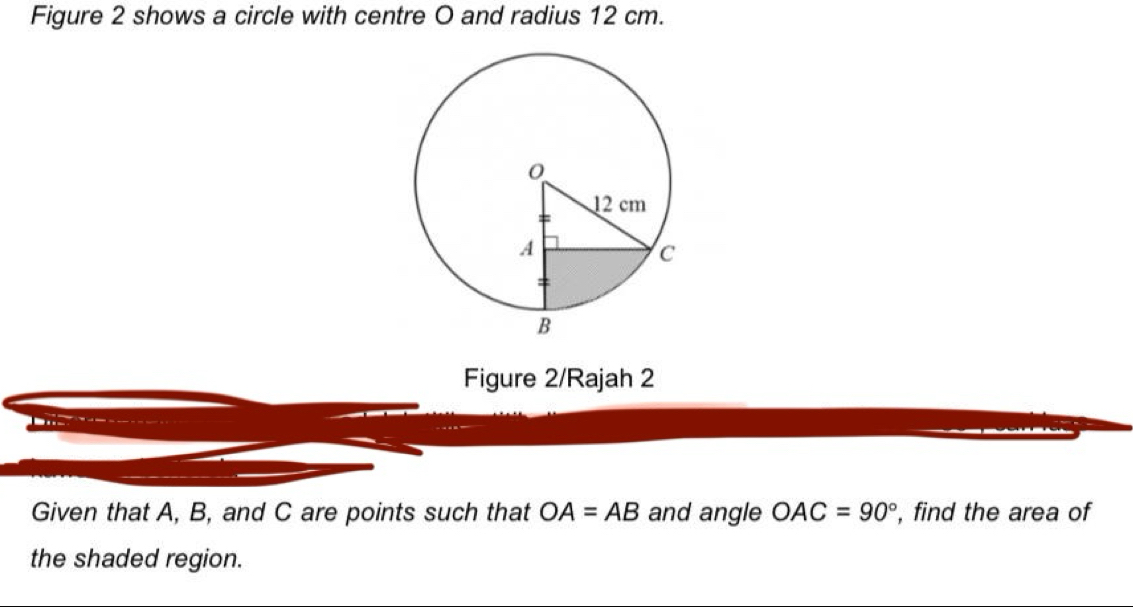 Figure 2 shows a circle with centre O and radius 12 cm. 
Figure 2/Rajah 2 
Given that A, B, and C are points such that OA=AB and angle OAC=90° , find the area of 
the shaded region.