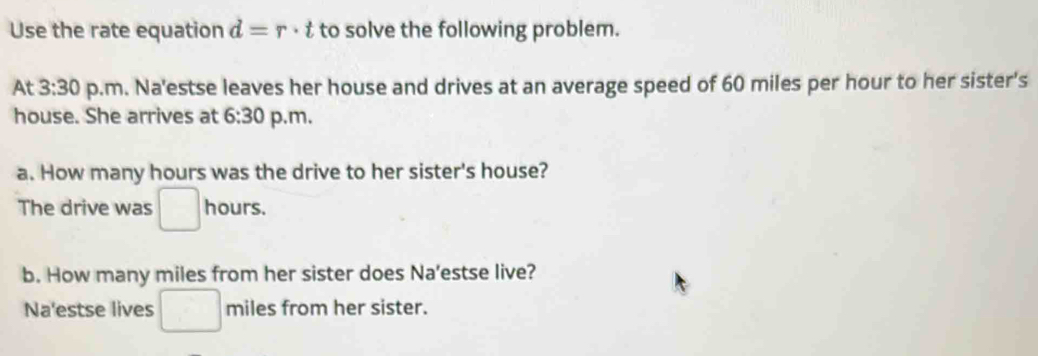 Use the rate equation d=r· t to solve the following problem. 
At 3:30 p.m. Na'estse leaves her house and drives at an average speed of 60 miles per hour to her sister's 
house. She arrives at 6:30 p.m. 
a. How many hours was the drive to her sister's house? 
The drive was □ hours. 
b. How many miles from her sister does Na’estse live? 
Na'estse lives^(□) miles from her sister.