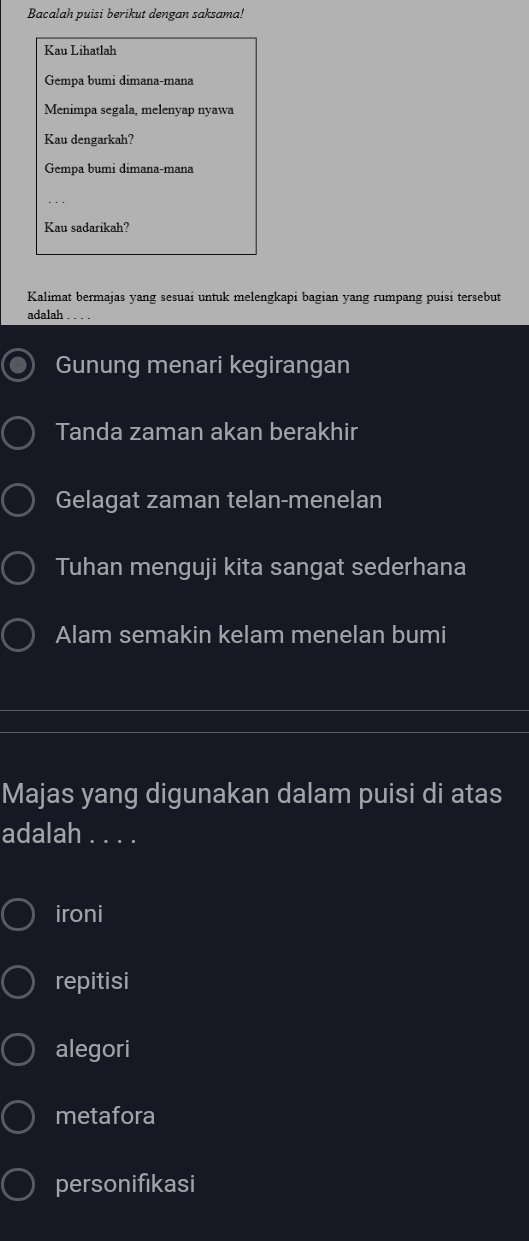 Bacalah puisi berikut dengan saksama!
Kau Lihatlah
Gempa bumi dimana-mana
Menimpa segala, melenyap nyawa
Kau dengarkah?
Gempa bumi dimana-mana
Kau sadarikah?
Kalimat bermajas yang sesuai untuk melengkapi bagian yang rumpang puisi tersebut
adalah
Gunung menari kegirangan
Tanda zaman akan berakhir
Gelagat zaman telan-menelan
Tuhan menguji kita sangat sederhana
Alam semakin kelam menelan bumi
Majas yang digunakan dalam puisi di atas
adalah . . . .
ironi
repitisi
alegori
metafora
personifikasi