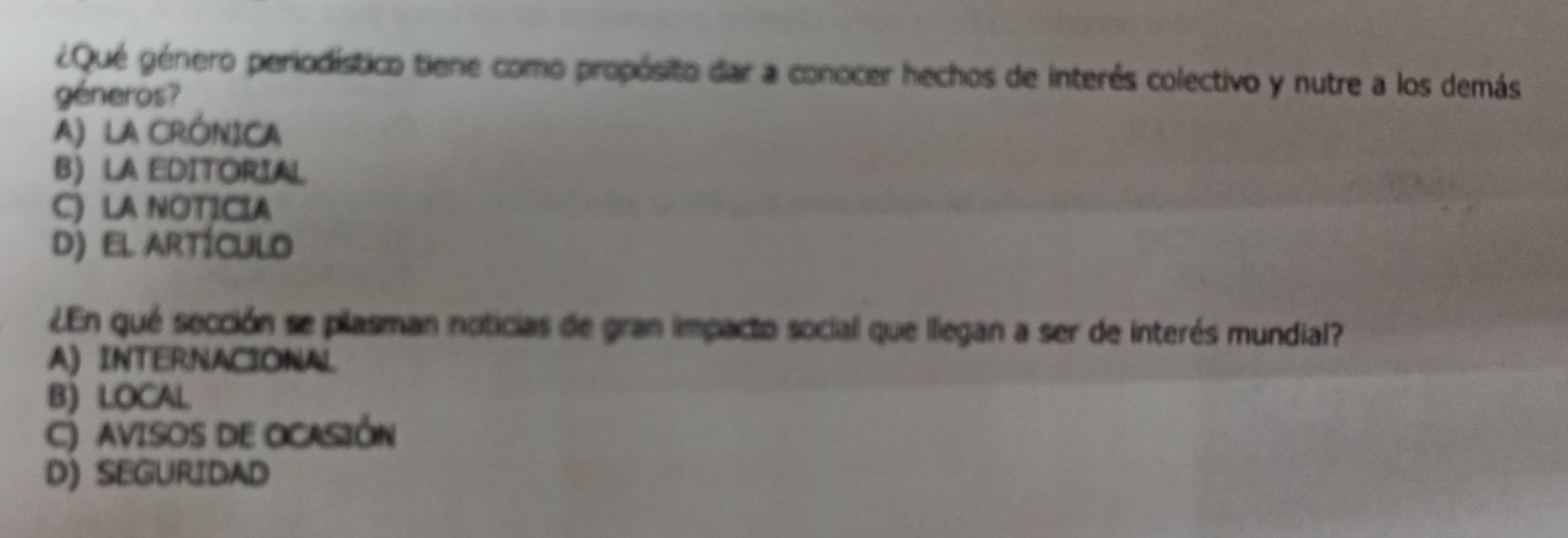 ¿Qué género periodístico tiene como propósito dar a conocer hechos de interês colectivo y nutre a los demás
géneros?
A) LA CRÓNICA
B) LA EDITORIAL
C) LA NOTICIA
d) el artículo
¿En qué sección se plasman noticias de gran impacto social que llegan a ser de interés mundial?
A) INTERNACIONAL
B) LOCAL
C) AVISOS DE OCASIÓN
D) SEGURIDAD