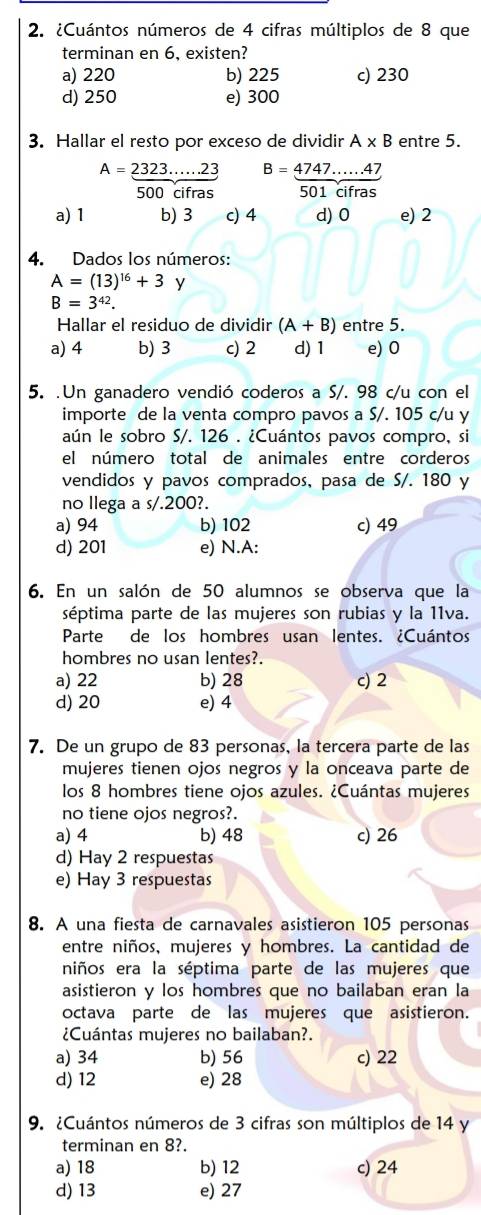 ¿Cuántos números de 4 cifras múltiplos de 8 que
terminan en 6, existen?
a) 220 b) 225 c) 230
d) 250 e) 300
3. Hallar el resto por exceso de dividir A* B entre 5.
A= (2323.....23)/500cifras  B= (4747......47)/501cifras 
a) 1 b) 3 c) 4 d) 0 e) 2
4. Dados los números:
A=(13)^16+3 y
B=3^(42).
Hallar el residuo de dividir (A+B) entre 5.
a) 4 b) 3 c) 2 d) 1 e) 0
5. .Un ganadero vendió coderos a S/. 98 c/u con el
importe de la venta compro pavos a S/. 105 c/u y
aún le sobro S/. 126 . ¿Cuántos pavos compro, si
el número total de animales entre corderos
vendidos y pavos comprados, pasa de S/. 180 y
no llega a s/.200?.
a) 94 b) 102 c) 49
d) 201 e) N.A:
6. En un salón de 50 alumnos se observa que la
séptima parte de las mujeres son rubias y la 11va.
Parte de los hombres usan lentes. ¿Cuántos
hombres no usan lentes?.
a) 22 b) 28 c) 2
d) 20 e) 4
7. De un grupo de 83 personas, la tercera parte de las
mujeres tienen ojos negros y la onceava parte de
los 8 hombres tiene ojos azules. ¿Cuántas mujeres
no tiene ojos negros?.
a) 4 b) 48 c) 26
d) Hay 2 respuestas
e) Hay 3 respuestas
8. A una fiesta de carnavales asistieron 105 personas
entre niños, mujeres y hombres. La cantidad de
niños era la séptima parte de las mujeres que
asistieron y los hombres que no bailaban eran la
octava parte de las mujeres que asistieron.
¿Cuántas mujeres no bailaban?.
a) 34 b) 56 c) 22
d) 12 e) 28
9. ¿Cuántos números de 3 cifras son múltiplos de 14 y
terminan en 8?.
a) 18 b) 12 c) 24
d) 13 e) 27