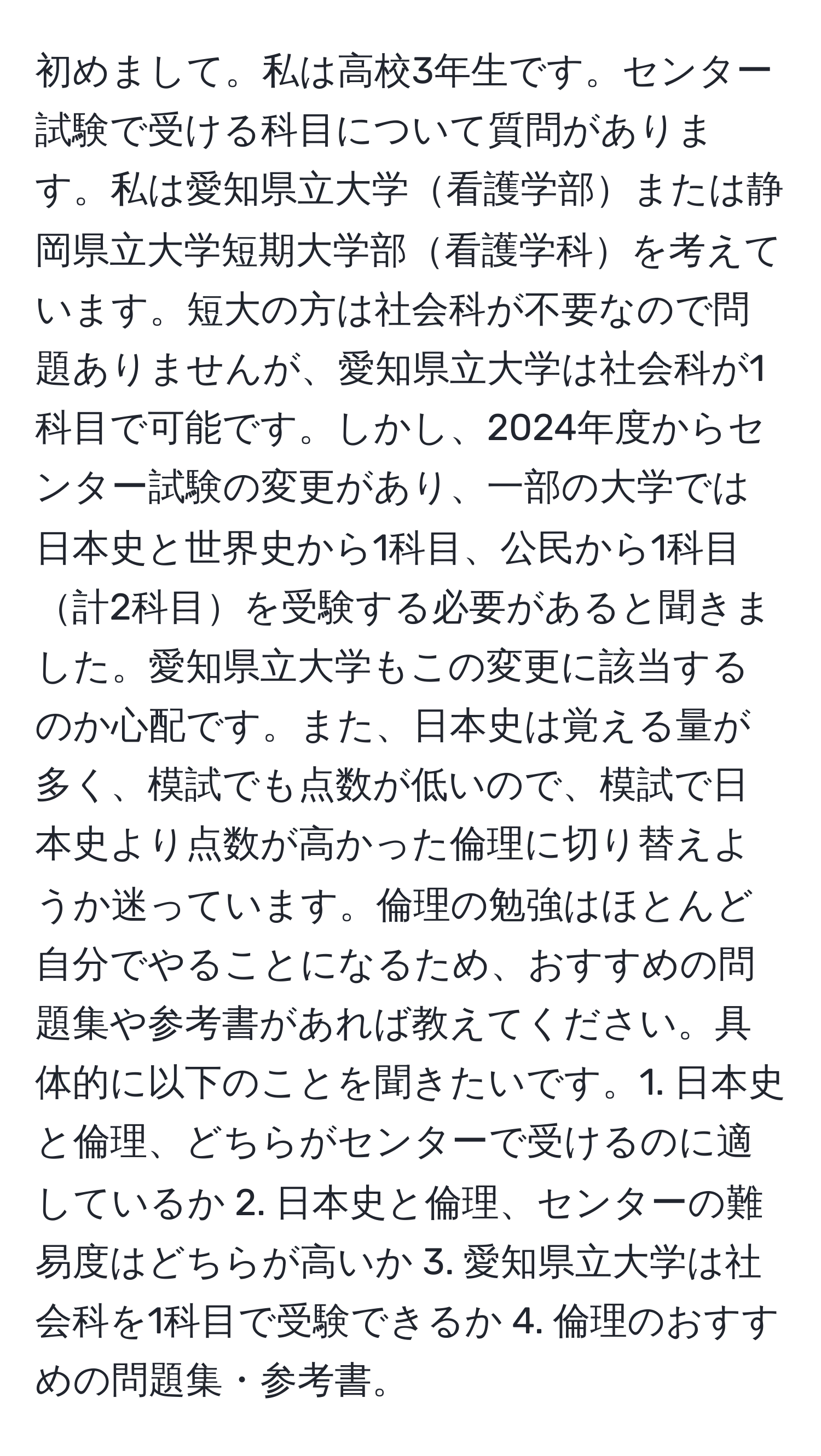 初めまして。私は高校3年生です。センター試験で受ける科目について質問があります。私は愛知県立大学看護学部または静岡県立大学短期大学部看護学科を考えています。短大の方は社会科が不要なので問題ありませんが、愛知県立大学は社会科が1科目で可能です。しかし、2024年度からセンター試験の変更があり、一部の大学では日本史と世界史から1科目、公民から1科目計2科目を受験する必要があると聞きました。愛知県立大学もこの変更に該当するのか心配です。また、日本史は覚える量が多く、模試でも点数が低いので、模試で日本史より点数が高かった倫理に切り替えようか迷っています。倫理の勉強はほとんど自分でやることになるため、おすすめの問題集や参考書があれば教えてください。具体的に以下のことを聞きたいです。1. 日本史と倫理、どちらがセンターで受けるのに適しているか 2. 日本史と倫理、センターの難易度はどちらが高いか 3. 愛知県立大学は社会科を1科目で受験できるか 4. 倫理のおすすめの問題集・参考書。