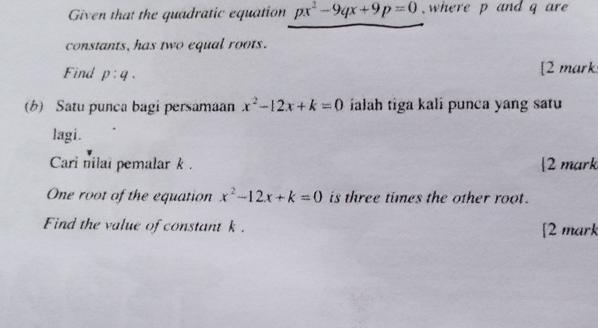 Given that the quadratic equation px^2-9qx+9p=0 , where p and q are 
constants, has two equal roots. 
Find p:q. 
2 mark 
(b) Satu punca bagi persamaan x^2-12x+k=0 ialāh tiga kali punca yang satu 
lagi. 
Cari nilai pemalark. 2 mark 
One root of the equation x^2-12x+k=0 is three times the other root . 
Find the value of constant k. [2 mark