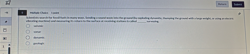 Return Submit
9 Multiple Choice 1 point
Scientists search for fossil fuels in many ways. Sending a sound wave into the ground (by exploding dynamite, thumping the ground with a large weight, or using an electric
vibrating machine) and measuring its return to the surface at receiving stations is called _surveying.
seismic
sonar
dynamic
geologic
1