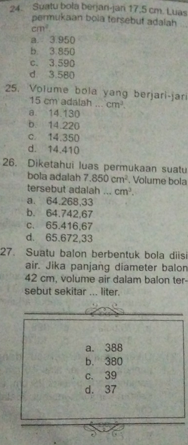 Suatu bola berjari-jari 17,5 cm. Luas
permukaan bọla tersebut adalah
cm^2.
a. 3.950
b. 3.850
c. 3.590
d. 3.580
25. Volume bola yang berjari-jari
15 cm adalah ... cm^3.
a. 14.130
b. 14.220
c. 14.350
d. 14.410
26. Diketahui luas permukaan suatu
bola adalah 7.850cm^2. Volume bola
tersebut adalah ... cm^3. 
a. 64.268,33
b. 64.742,67
c. 65.416,67
d. 65.672,33
27. Suatu balon berbentuk bola diisi
air. Jika panjang diameter balon
42 cm, volume air dalam balon ter-
sebut sekitar ... liter.
a. 388
b. 380
c. 39
d. 37