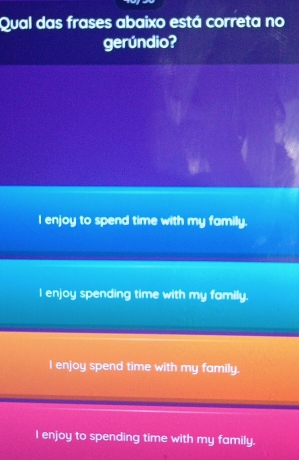 Qual das frases abaixo está correta no
gerúndio?
I enjoy to spend time with my family.
I enjoy spending time with my family.
I enjoy spend time with my family.
I enjoy to spending time with my family.