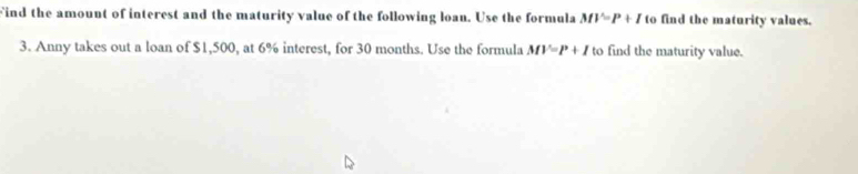 Find the amount of interest and the maturity value of the following loan. Use the formula MV=P+I to find the maturity values. 
3. Anny takes out a loan of $1,500, at 6% interest, for 30 months. Use the formula MV=P+I to find the maturity value.