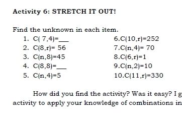 Activity 6: STRETCH IT OUT! 
Find the unknown in each item. 
1. C(7,4)= _ 6. C(10,r)=252
2. C(8,r)=56 7. C(n,4)=70
3. C(n,8)=45 8. C(6,r)=1
4. C(8,8)= _ 9. C(n,2)=10
5. C(n,4)=5 10. C(11,r)=330
How did you find the activity? Was it easy? I g 
activity to apply your knowledge of combinations in