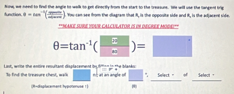 Now, we need to find the angle to walk to get directly from the start to the treasure. We will use the tangent trig 
function. θ =tan^(-1)( opposite/adjacent ). You can see from the diagram that R, is the opposite side and R_x is the adjacent side. 
**MAKE SURE YOUR CALCULATOR IS IN DEGREE MODEI**
θ =tan^(-1)( 20/80 )=□
Last, write the entire resultant displacement by filling in the blanks: 
:::F+ 
To find the treasure chest, walk □ n_7; at an angle of frac □ ((0))°, □  Sele · M)^N - of Select - - 
□  ... 
(R=displacement hypotenuse 1)